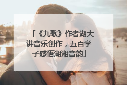 《九歌》作者湖大讲音乐创作，五百学子感悟湖湘音韵