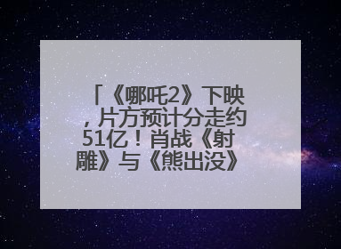 《哪吒2》下映，片方预计分走约51亿！肖战《射雕》与《熊出没》今晚都将下映