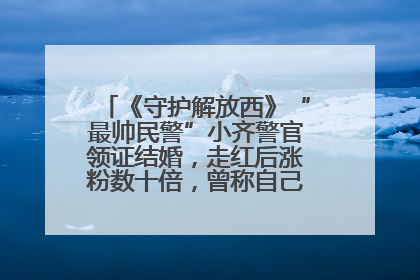 《守护解放西》“最帅民警”小齐警官领证结婚，走红后涨粉数十倍，曾称自己只是普通人