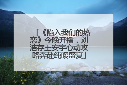 《陷入我们的热恋》今晚开播，刘浩存王安宇心动攻略奔赴纯暧盛夏