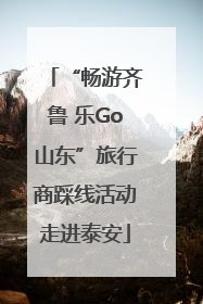 “畅游齐鲁 乐Go山东”旅行商踩线活动走进泰安