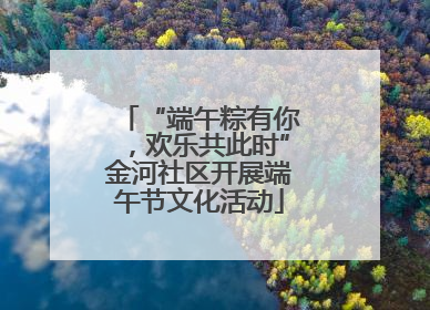 “端午粽有你，欢乐共此时”金河社区开展端午节文化活动