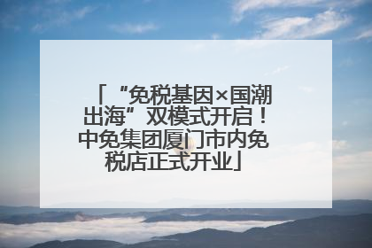 “免税基因×国潮出海”双模式开启！中免集团厦门市内免税店正式开业