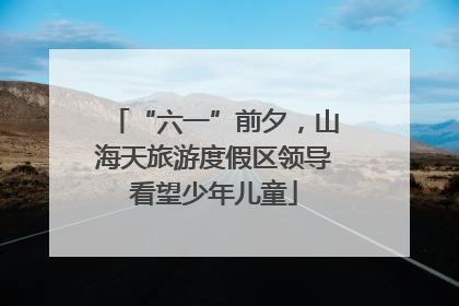 “六一”前夕，山海天旅游度假区领导看望少年儿童