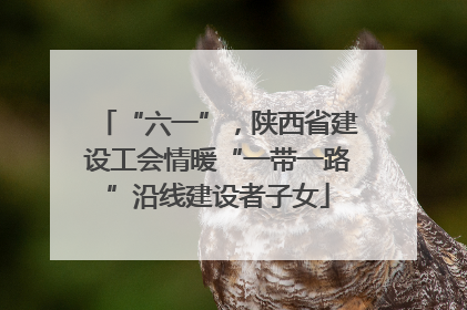 “六一”，陕西省建设工会情暖“一带一路”沿线建设者子女