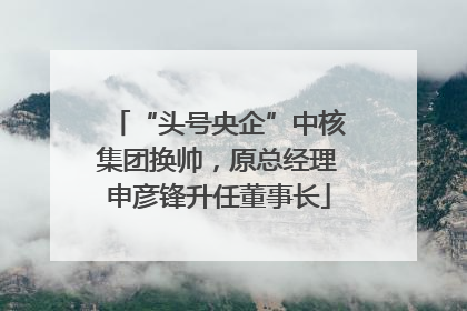 “头号央企”中核集团换帅，原总经理申彦锋升任董事长