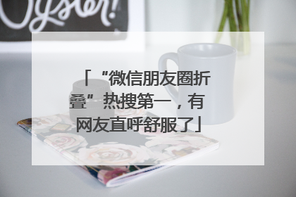 “微信朋友圈折叠”热搜第一，有网友直呼舒服了