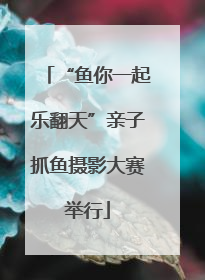“鱼你一起乐翻天”亲子抓鱼摄影大赛举行