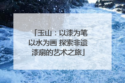 玉山：以漆为笔 以水为画 探索非遗漆扇的艺术之旅