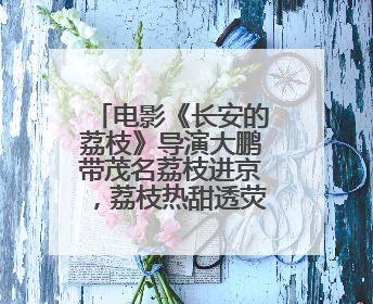 电影《长安的荔枝》导演大鹏带茂名荔枝进京，荔枝热甜透荧屏内外