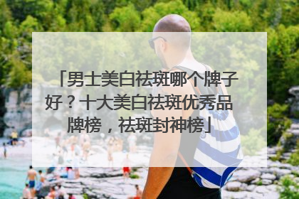 男士美白祛斑哪个牌子好？十大美白祛斑优秀品牌榜，祛斑封神榜