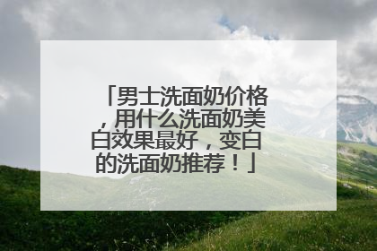 男士洗面奶价格，用什么洗面奶美白效果最好，变白的洗面奶推荐！