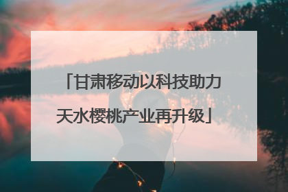 甘肃移动以科技助力天水樱桃产业再升级