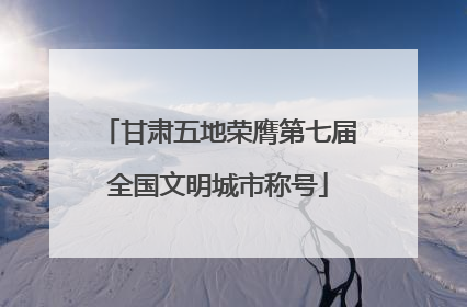 甘肃五地荣膺第七届全国文明城市称号