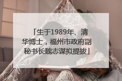 生于1989年、清华博士，福州市政府副秘书长魏志谋拟提拔