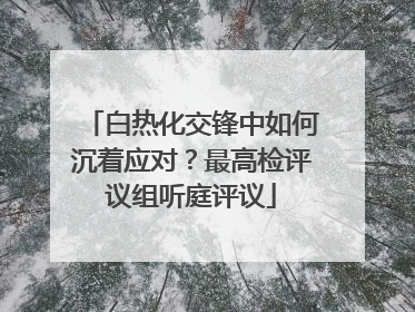 白热化交锋中如何沉着应对？最高检评议组听庭评议