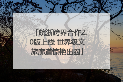 皖浙跨界合作2.0版上线 世界级文旅廊道惊艳出圈