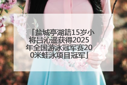 盐城亭湖籍15岁小将吕沁遥获得2025年全国游泳冠军赛200米蛙泳项目冠军