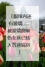 眼球内还有玻璃……被玻璃窗砸伤女孩已转入普通病房