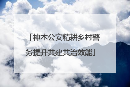 神木公安精耕乡村警务提升共建共治效能