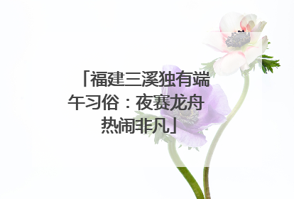 福建三溪独有端午习俗：夜赛龙舟 热闹非凡