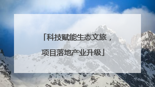 科技赋能生态文旅，项目落地产业升级