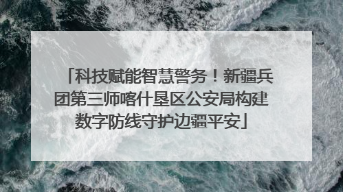 科技赋能智慧警务！新疆兵团第三师喀什垦区公安局构建数字防线守护边疆平安