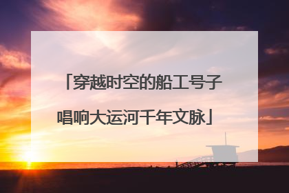 穿越时空的船工号子唱响大运河千年文脉