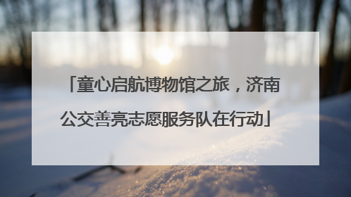 童心启航博物馆之旅，济南公交善亮志愿服务队在行动
