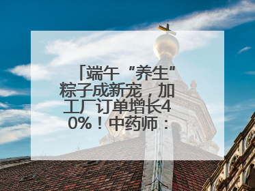 端午“养生”粽子成新宠，加工厂订单增长40%！中药师：养生效果有限