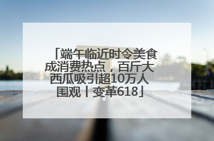 端午临近时令美食成消费热点，百斤大西瓜吸引超10万人围观丨变革618