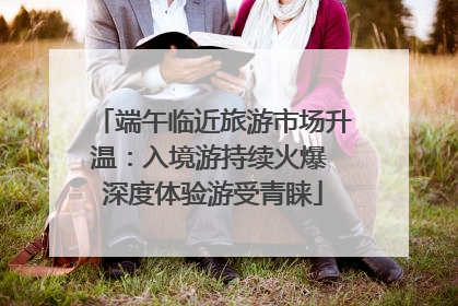 端午临近旅游市场升温：入境游持续火爆 深度体验游受青睐