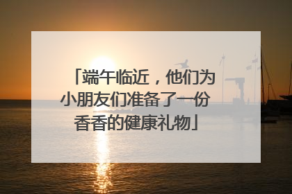 端午临近，他们为小朋友们准备了一份香香的健康礼物