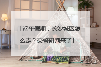 端午假期，长沙城区怎么走？交警研判来了