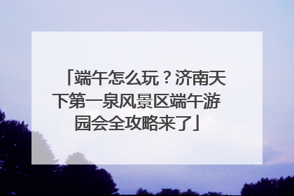 端午怎么玩？济南天下第一泉风景区端午游园会全攻略来了