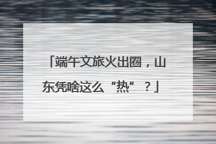 端午文旅火出圈，山东凭啥这么“热”？