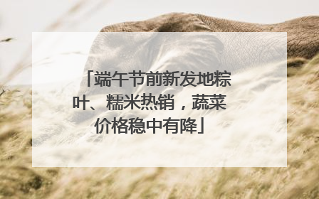 端午节前新发地粽叶、糯米热销，蔬菜价格稳中有降
