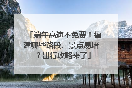 端午高速不免费！福建哪些路段、景点易堵？出行攻略来了