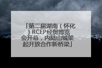 第二届湖南（怀化）RCEP经贸博览会开幕，内陆山城架起开放合作新桥梁