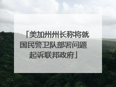 美加州州长称将就国民警卫队部署问题起诉联邦政府