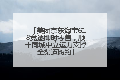 美团京东淘宝618竞逐即时零售，顺丰同城中立运力支撑全渠道履约