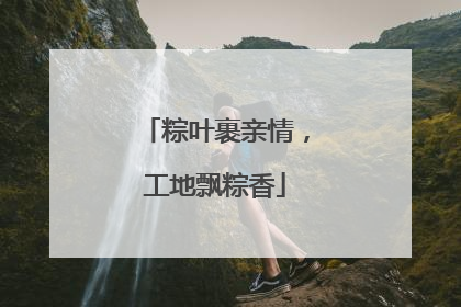 粽叶裹亲情，工地飘粽香