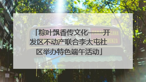 粽叶飘香传文化——开发区不动产联合李太屯社区举办特色端午活动