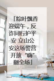 粽叶飘香迎端午，反诈同行护平安 立山公安这场警营开放“嗨”翻全场