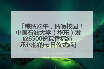 粽情端午，情暖校园！中国石油大学（华东）发放6500份粽香福绳 承包你的节日仪式感
