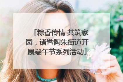 粽香传情 共筑家园，诸暨陶朱街道开展端午节系列活动
