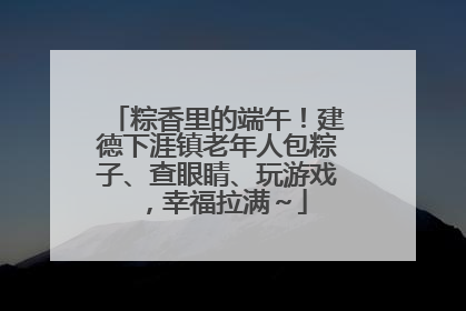 粽香里的端午！建德下涯镇老年人包粽子、查眼睛、玩游戏，幸福拉满～