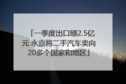 一季度出口额2.5亿元 永嘉将二手汽车卖向20多个国家和地区