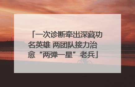 一次诊断牵出深藏功名英雄 两团队接力治愈“两弹一星”老兵