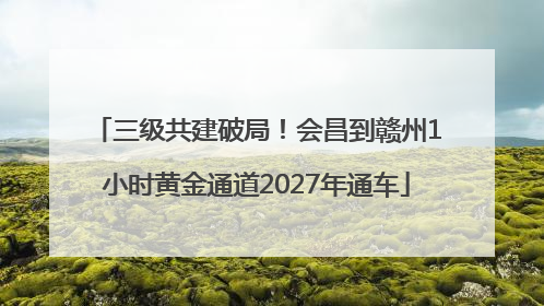 三级共建破局！会昌到赣州1小时黄金通道2027年通车